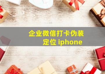 企业微信打卡伪装定位 iphone